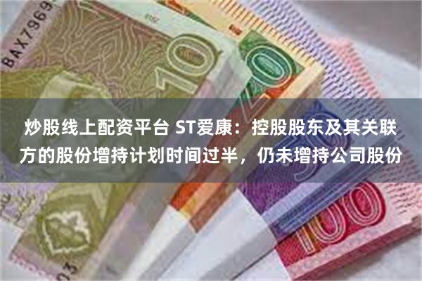 炒股线上配资平台 ST爱康：控股股东及其关联方的股份增持计划时间过半，仍未增持公司股份