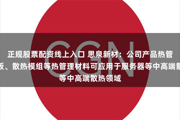 正规股票配资线上入口 思泉新材：公司产品热管、均热板、散热模组等热管理材料可应用于服务器等中高端散热领域