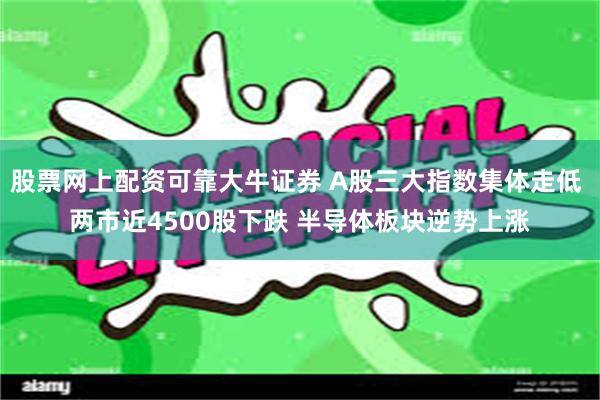 股票网上配资可靠大牛证券 A股三大指数集体走低 两市近4500股下跌 半导体板块逆势上涨