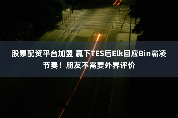 股票配资平台加盟 赢下TES后Elk回应Bin霸凌节奏！朋友不需要外界评价