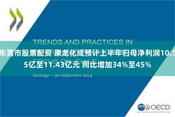 东莞市股票配资 康龙化成预计上半年归母净利润10.55亿至11.43亿元 同比增加34%至45%