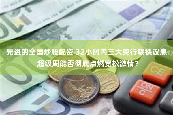 先进的全国炒股配资 32小时内三大央行联袂议息 超级周能否彻底点燃宽松激情？